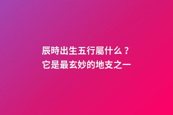 辰時出生五行屬什么？它是最玄妙的地支之一